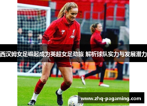 西汉姆女足崛起成为英超女足劲旅 解析球队实力与发展潜力 西汉姆女足崛起成为英超女足劲旅 解析球队实力与发展潜力